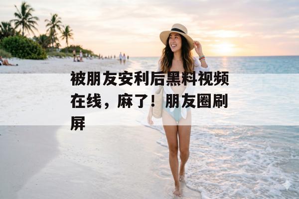 被朋友安利后黑料视频在线，麻了！朋友圈刷屏