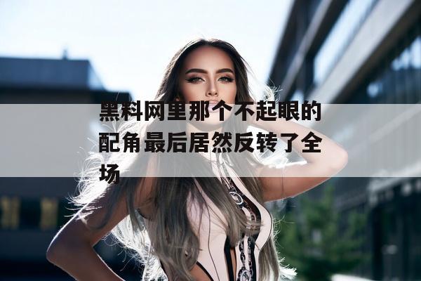 黑料网里那个不起眼的配角最后居然反转了全场