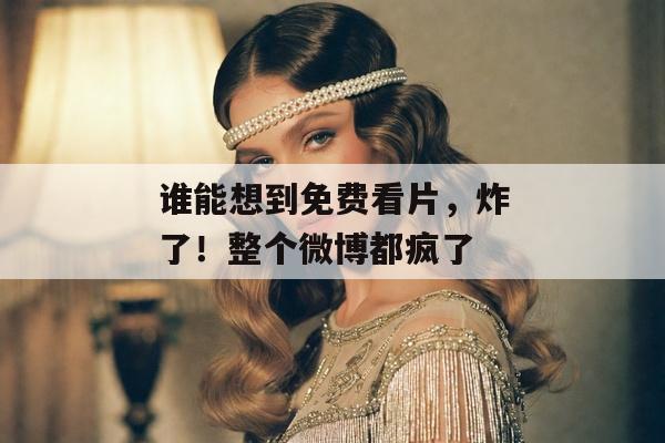 谁能想到免费看片，炸了！整个微博都疯了
